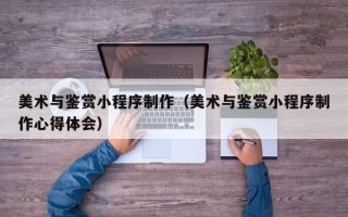 许昌美术与鉴赏小程序制作（美术与鉴赏小程序制作心得体会）