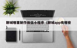 许昌聊城哪里制作微信小程序（聊城app有哪些）